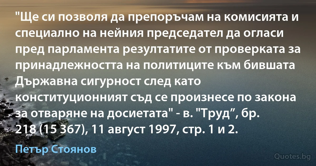 "Ще си позволя да препоръчам на комисията и специално на нейния председател да огласи пред парламента резултатите от проверката за принадлежността на политиците към бившата Държавна сигурност след като конституционният съд се произнесе по закона за отваряне на досиетата" - в. "Труд”, бр. 218 (15 367), 11 август 1997, стр. 1 и 2. (Петър Стоянов)