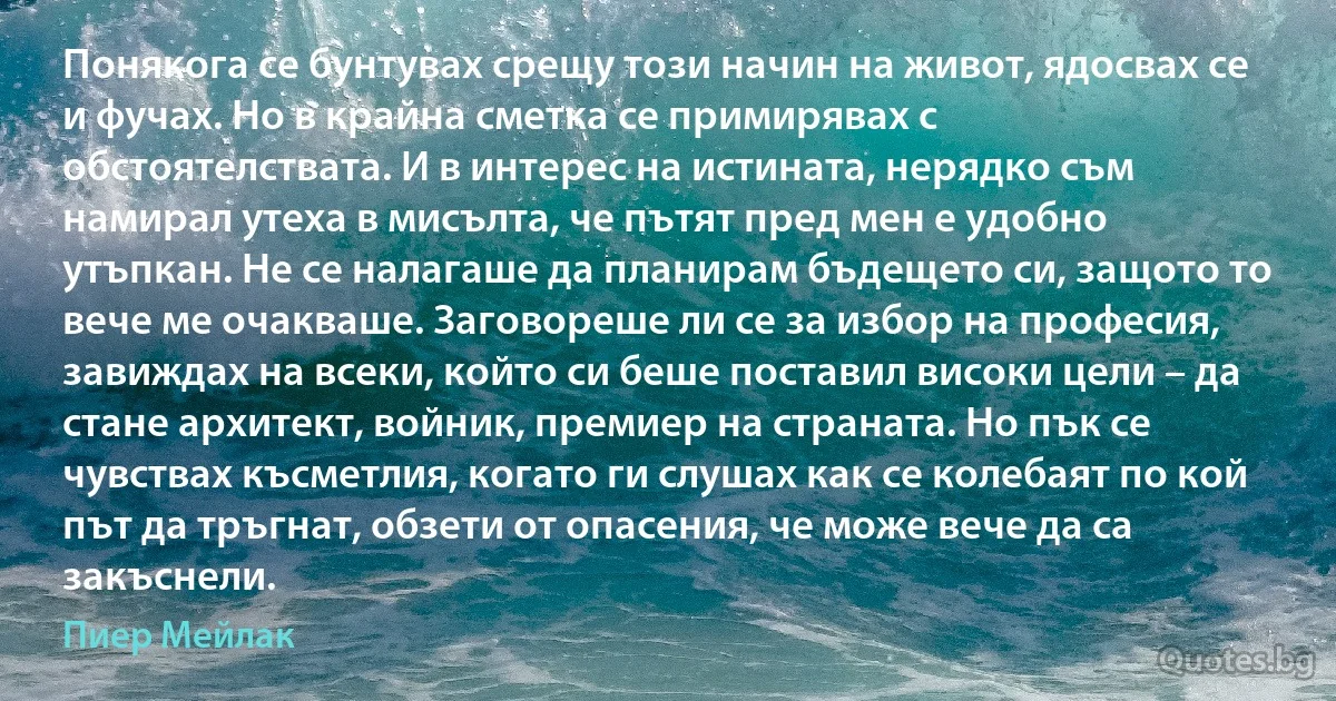 Понякога се бунтувах срещу този начин на живот, ядосвах се и фучах. Но в крайна сметка се примирявах с обстоятелствата. И в интерес на истината, нерядко съм намирал утеха в мисълта, че пътят пред мен е удобно утъпкан. Не се налагаше да планирам бъдещето си, защото то вече ме очакваше. Заговореше ли се за избор на професия, завиждах на всеки, който си беше поставил високи цели – да стане архитект, войник, премиер на страната. Но пък се чувствах късметлия, когато ги слушах как се колебаят по кой път да тръгнат, обзети от опасения, че може вече да са закъснели. (Пиер Мейлак)