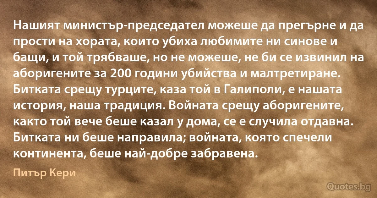 Нашият министър-председател можеше да прегърне и да прости на хората, които убиха любимите ни синове и бащи, и той трябваше, но не можеше, не би се извинил на аборигените за 200 години убийства и малтретиране. Битката срещу турците, каза той в Галиполи, е нашата история, наша традиция. Войната срещу аборигените, както той вече беше казал у дома, се е случила отдавна. Битката ни беше направила; войната, която спечели континента, беше най-добре забравена. (Питър Кери)