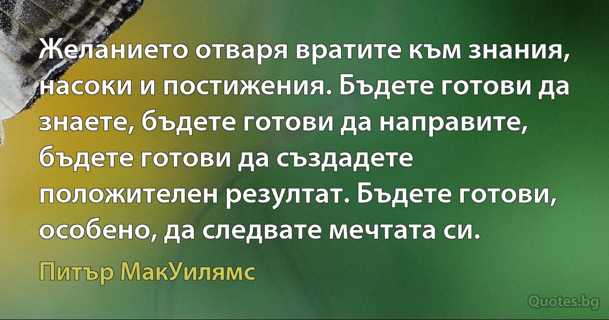 Желанието отваря вратите към знания, насоки и постижения. Бъдете готови да знаете, бъдете готови да направите, бъдете готови да създадете положителен резултат. Бъдете готови, особено, да следвате мечтата си. (Питър МакУилямс)