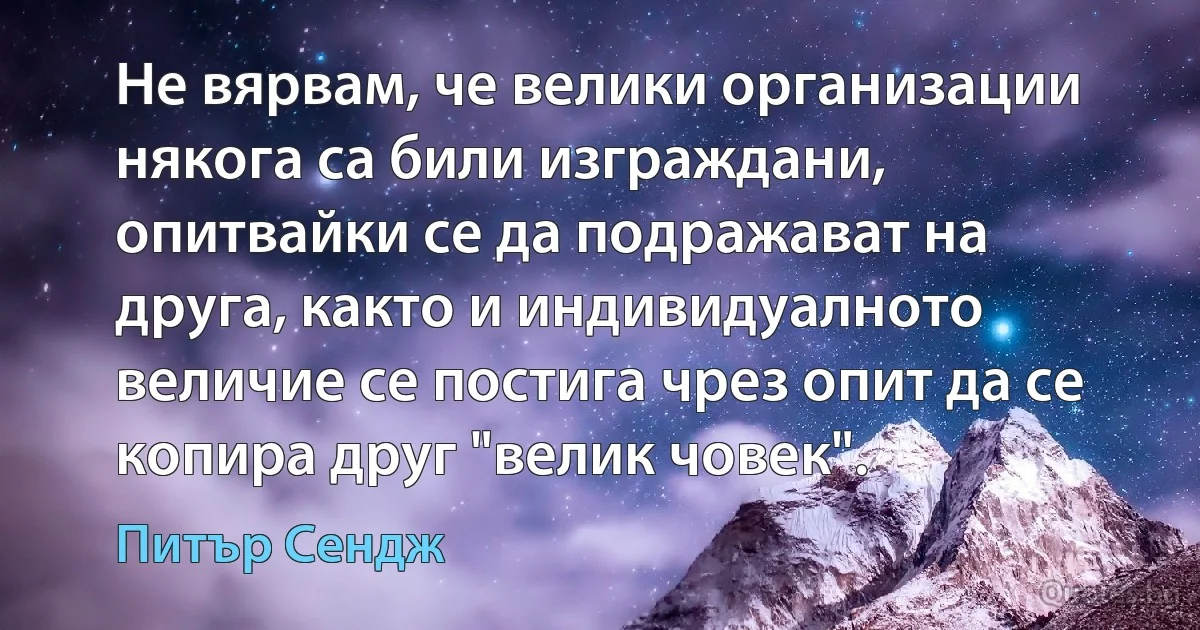 Не вярвам, че велики организации някога са били изграждани, опитвайки се да подражават на друга, както и индивидуалното величие се постига чрез опит да се копира друг "велик човек". (Питър Сендж)