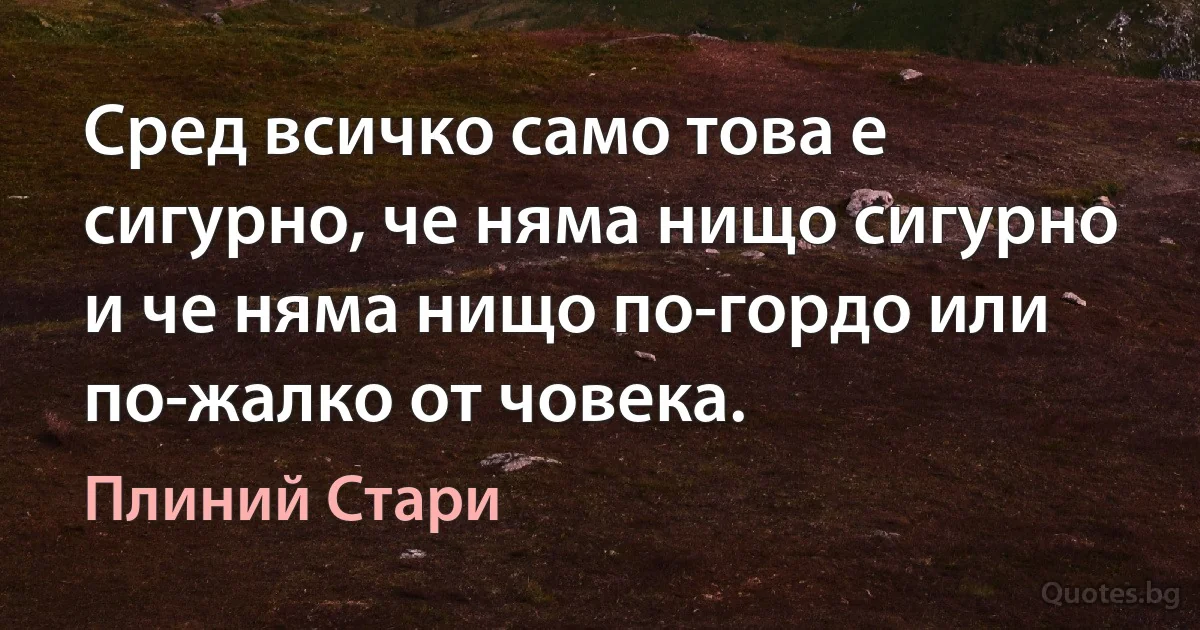 Сред всичко само това е сигурно, че няма нищо сигурно и че няма нищо по-гордо или по-жалко от човека. (Плиний Стари)