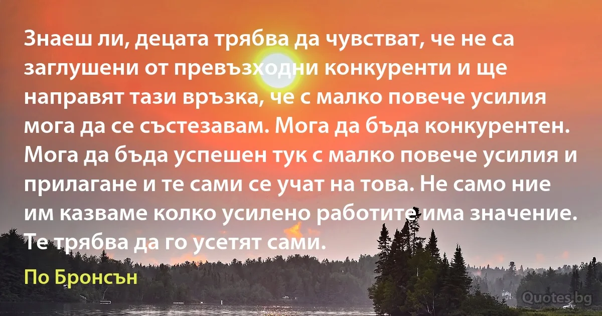 Знаеш ли, децата трябва да чувстват, че не са заглушени от превъзходни конкуренти и ще направят тази връзка, че с малко повече усилия мога да се състезавам. Мога да бъда конкурентен. Мога да бъда успешен тук с малко повече усилия и прилагане и те сами се учат на това. Не само ние им казваме колко усилено работите има значение. Те трябва да го усетят сами. (По Бронсън)