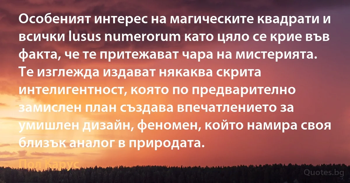 Особеният интерес на магическите квадрати и всички lusus numerorum като цяло се крие във факта, че те притежават чара на мистерията. Те изглежда издават някаква скрита интелигентност, която по предварително замислен план създава впечатлението за умишлен дизайн, феномен, който намира своя близък аналог в природата. (Пол Карус)