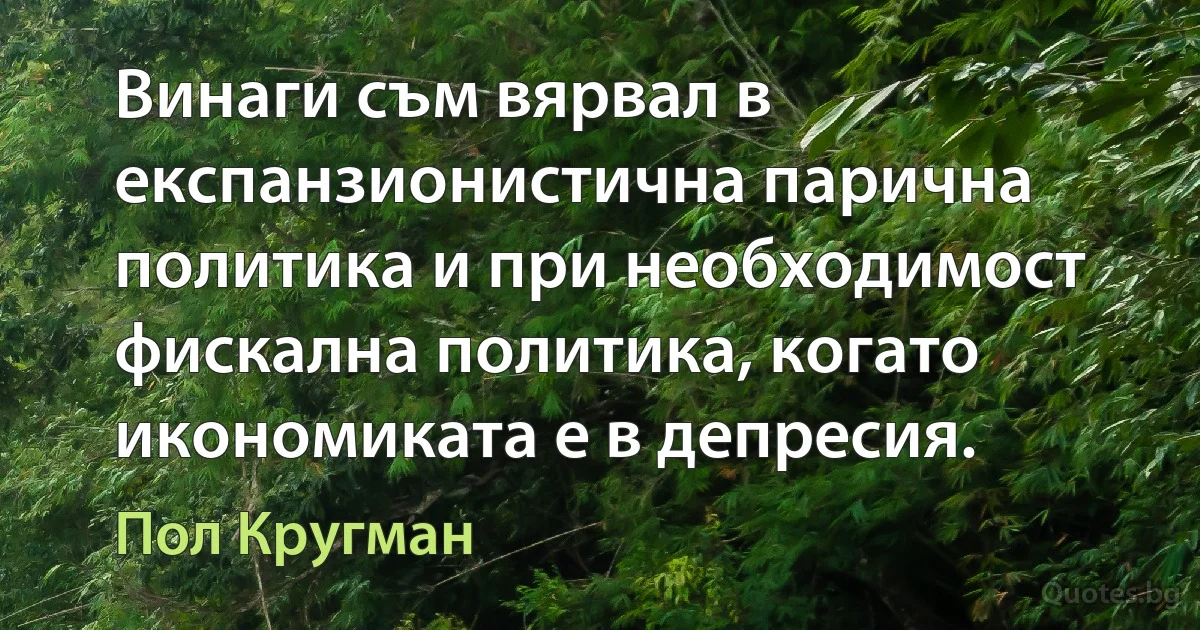 Винаги съм вярвал в експанзионистична парична политика и при необходимост фискална политика, когато икономиката е в депресия. (Пол Кругман)