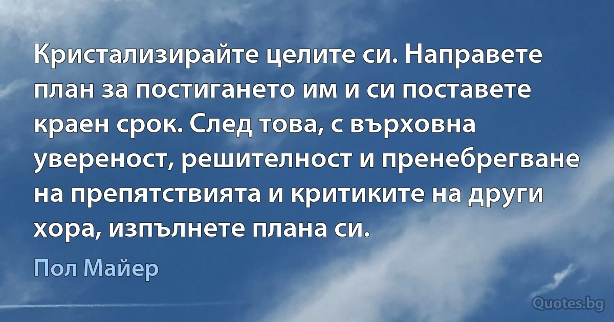 Кристализирайте целите си. Направете план за постигането им и си поставете краен срок. След това, с върховна увереност, решителност и пренебрегване на препятствията и критиките на други хора, изпълнете плана си. (Пол Майер)