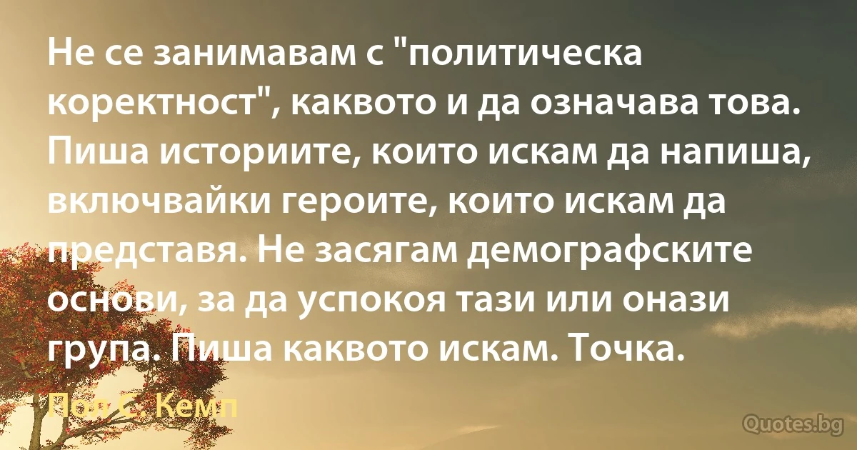 Не се занимавам с "политическа коректност", каквото и да означава това. Пиша историите, които искам да напиша, включвайки героите, които искам да представя. Не засягам демографските основи, за да успокоя тази или онази група. Пиша каквото искам. Точка. (Пол С. Кемп)