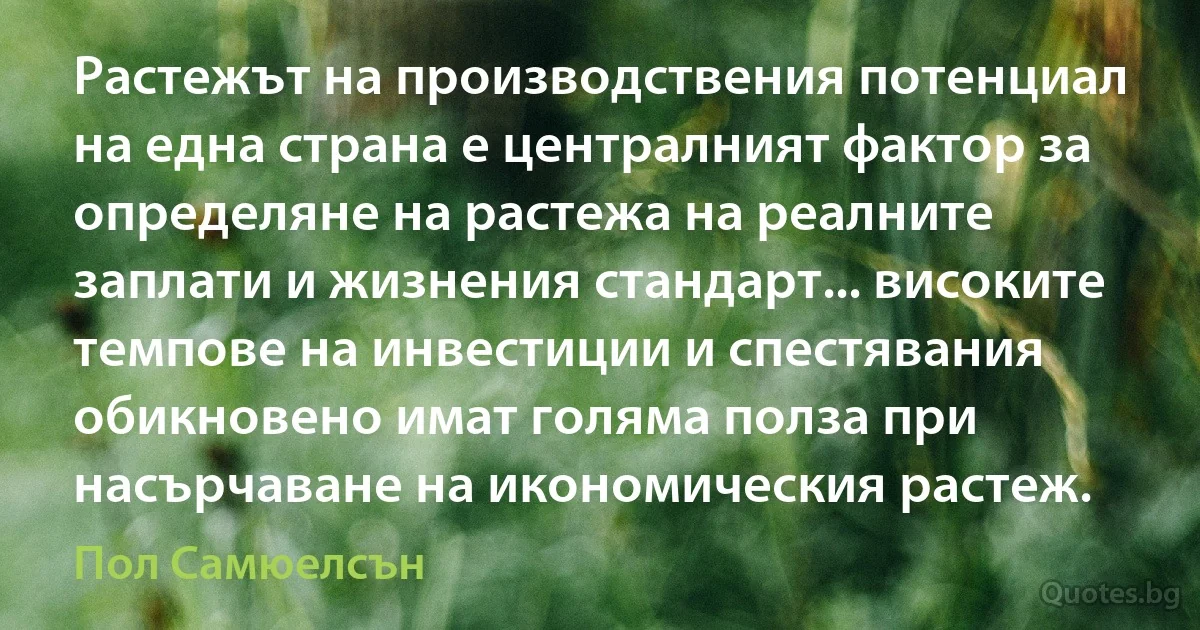 Растежът на производствения потенциал на една страна е централният фактор за определяне на растежа на реалните заплати и жизнения стандарт... високите темпове на инвестиции и спестявания обикновено имат голяма полза при насърчаване на икономическия растеж. (Пол Самюелсън)