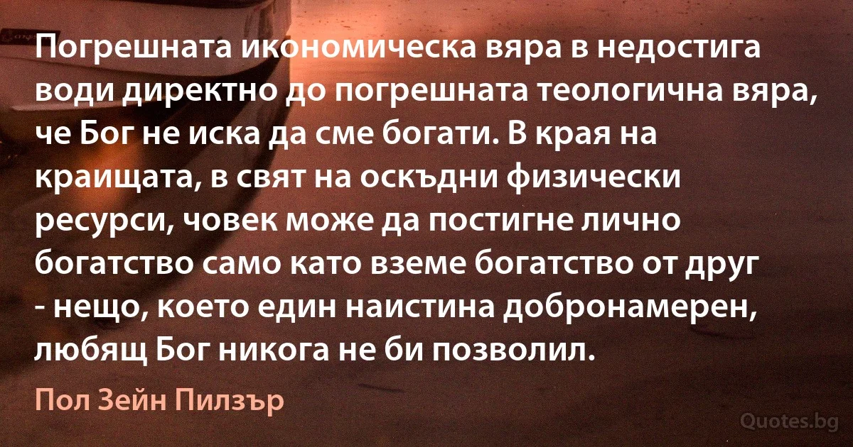 Погрешната икономическа вяра в недостига води директно до погрешната теологична вяра, че Бог не иска да сме богати. В края на краищата, в свят на оскъдни физически ресурси, човек може да постигне лично богатство само като вземе богатство от друг - нещо, което един наистина добронамерен, любящ Бог никога не би позволил. (Пол Зейн Пилзър)