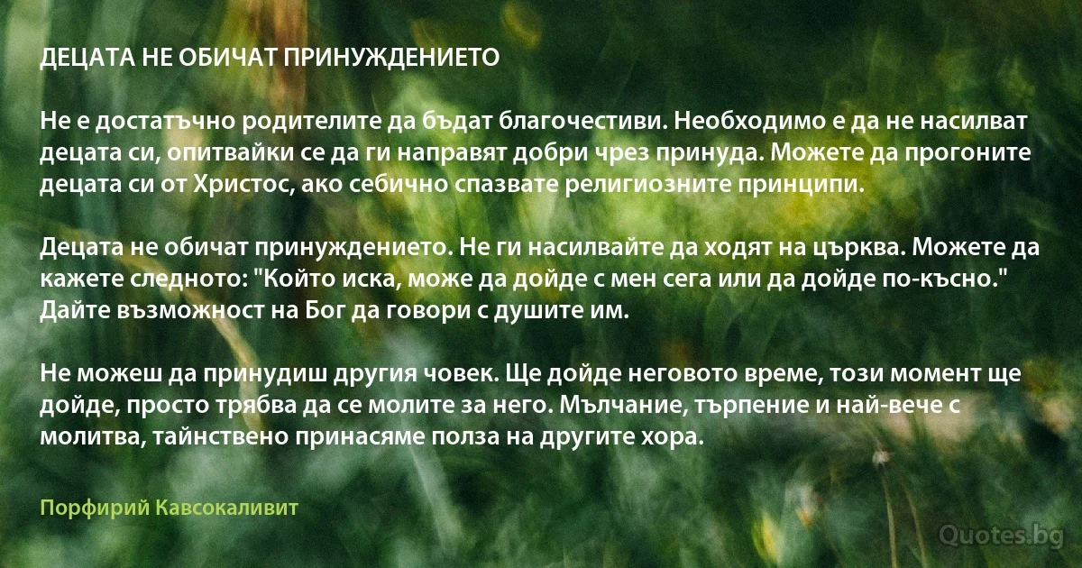 ДЕЦАТА НЕ ОБИЧАТ ПРИНУЖДЕНИЕТО

Не е достатъчно родителите да бъдат благочестиви. Необходимо е да не насилват децата си, опитвайки се да ги направят добри чрез принуда. Можете да прогоните децата си от Христос, ако себично спазвате религиозните принципи.

Децата не обичат принуждението. Не ги насилвайте да ходят на църква. Можете да кажете следното: "Който иска, може да дойде с мен сега или да дойде по-късно." Дайте възможност на Бог да говори с душите им.

Не можеш да принудиш другия човек. Ще дойде неговото време, този момент ще дойде, просто трябва да се молите за него. Мълчание, търпение и най-вече с молитва, тайнствено принасяме полза на другите хора. (Порфирий Кавсокаливит)