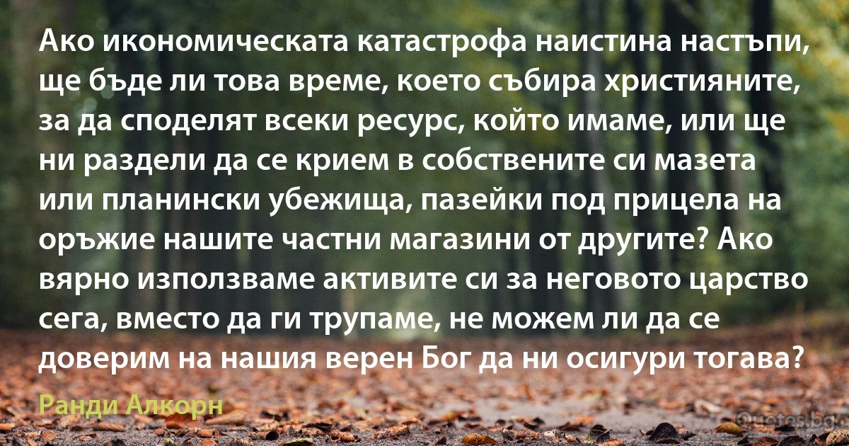 Ако икономическата катастрофа наистина настъпи, ще бъде ли това време, което събира християните, за да споделят всеки ресурс, който имаме, или ще ни раздели да се крием в собствените си мазета или планински убежища, пазейки под прицела на оръжие нашите частни магазини от другите? Ако вярно използваме активите си за неговото царство сега, вместо да ги трупаме, не можем ли да се доверим на нашия верен Бог да ни осигури тогава? (Ранди Алкорн)