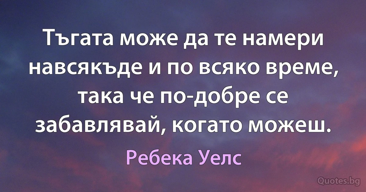 Тъгата може да те намери навсякъде и по всяко време, така че по-добре се забавлявай, когато можеш. (Ребека Уелс)