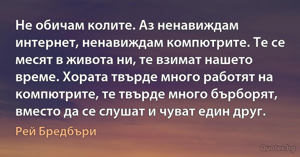 Не обичам колите. Аз ненавиждам интернет, ненавиждам компютрите. Те се месят в живота ни, те взимат нашето време. Хората твърде много работят на компютрите, те твърде много бърборят, вместо да се слушат и чуват един друг. (Рей Бредбъри)