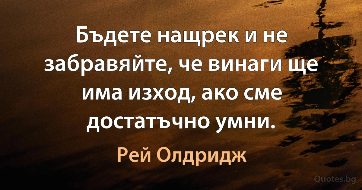 Бъдете нащрек и не забравяйте, че винаги ще има изход, ако сме достатъчно умни. (Рей Олдридж)