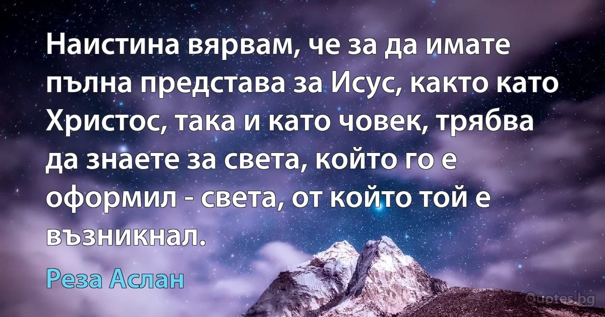 Наистина вярвам, че за да имате пълна представа за Исус, както като Христос, така и като човек, трябва да знаете за света, който го е оформил - света, от който той е възникнал. (Реза Аслан)