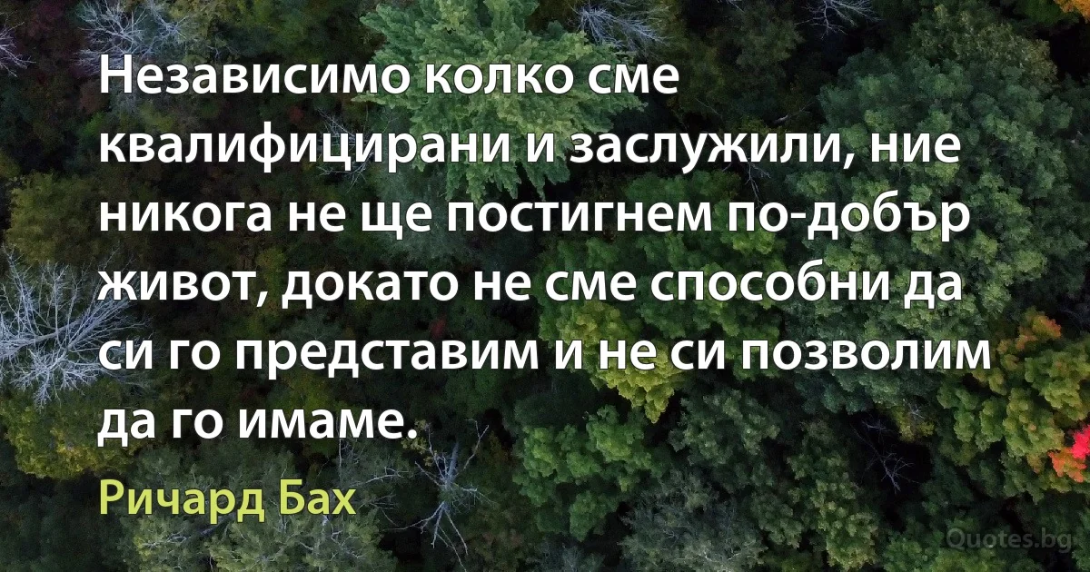 Независимо колко сме квалифицирани и заслужили, ние никога не ще постигнем по-добър живот, докато не сме способни да си го представим и не си позволим да го имаме. (Ричард Бах)