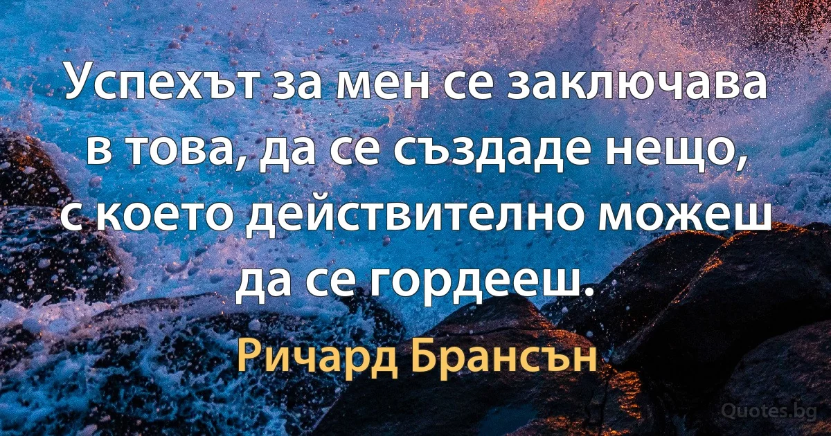 Успехът за мен се заключава в това, да се създаде нещо, с което действително можеш да се гордееш. (Ричард Брансън)