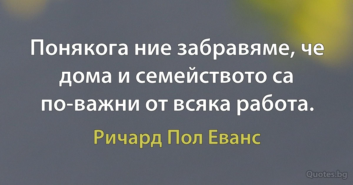 Понякога ние забравяме, че дома и семейството са по-важни от всяка работа. (Ричард Пол Еванс)