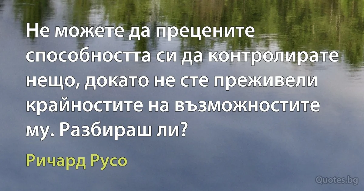 Не можете да прецените способността си да контролирате нещо, докато не сте преживели крайностите на възможностите му. Разбираш ли? (Ричард Русо)