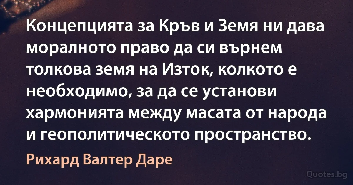 Концепцията за Кръв и Земя ни дава моралното право да си върнем толкова земя на Изток, колкото е необходимо, за да се установи хармонията между масата от народа и геополитическото пространство. (Рихард Валтер Даре)