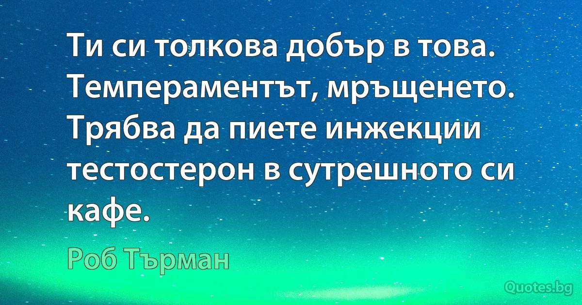 Ти си толкова добър в това. Темпераментът, мръщенето. Трябва да пиете инжекции тестостерон в сутрешното си кафе. (Роб Търман)