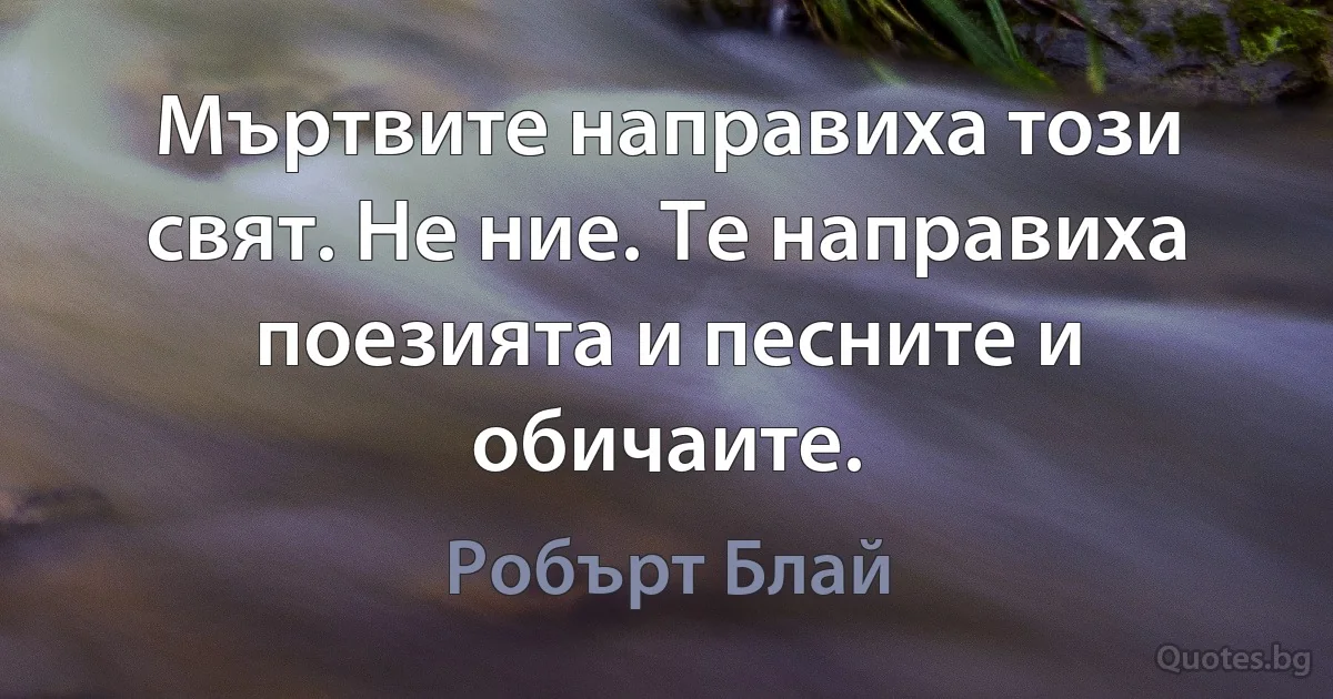 Мъртвите направиха този свят. Не ние. Те направиха поезията и песните и обичаите. (Робърт Блай)