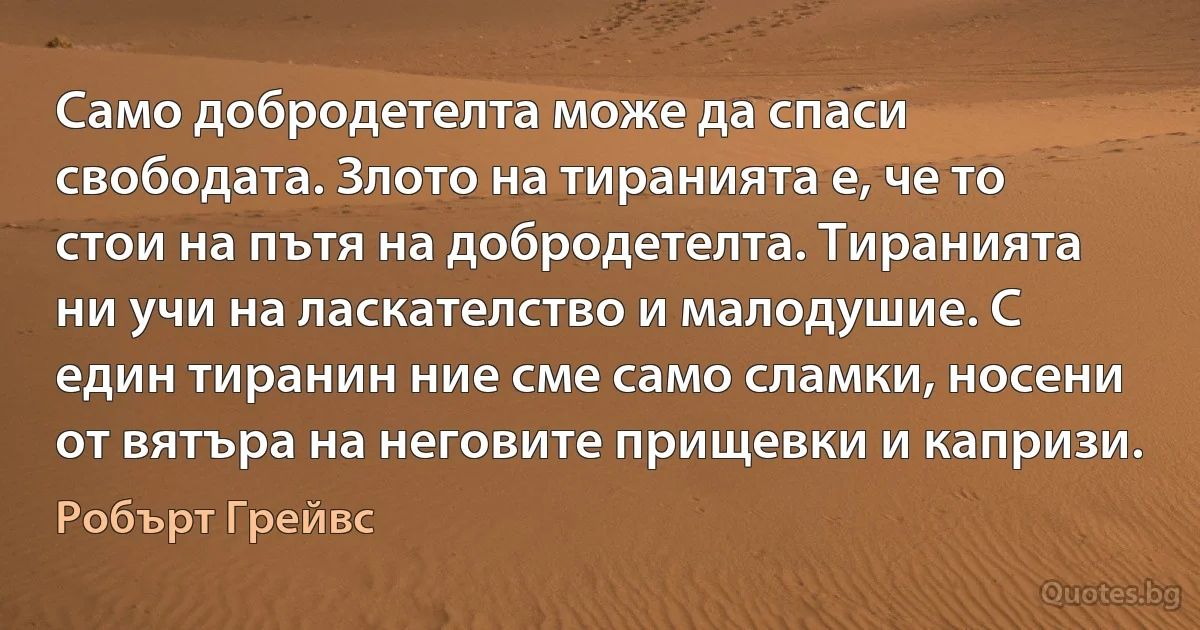 Само добродетелта може да спаси свободата. Злото на тиранията е, че то стои на пътя на добродетелта. Тиранията ни учи на ласкателство и малодушие. С един тиранин ние сме само сламки, носени от вятъра на неговите прищевки и капризи. (Робърт Грейвс)