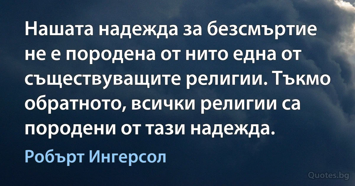 Нашата надежда за безсмъртие не е породена от нито една от съществуващите религии. Тъкмо обратното, всички религии са породени от тази надежда. (Робърт Ингерсол)