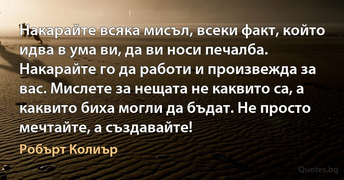 Накарайте всяка мисъл, всеки факт, който идва в ума ви, да ви носи печалба. Накарайте го да работи и произвежда за вас. Мислете за нещата не каквито са, а каквито биха могли да бъдат. Не просто мечтайте, а създавайте! (Робърт Колиър)