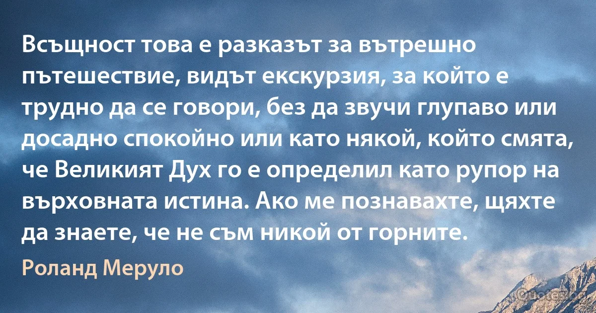 Всъщност това е разказът за вътрешно пътешествие, видът екскурзия, за който е трудно да се говори, без да звучи глупаво или досадно спокойно или като някой, който смята, че Великият Дух го е определил като рупор на върховната истина. Ако ме познавахте, щяхте да знаете, че не съм никой от горните. (Роланд Меруло)