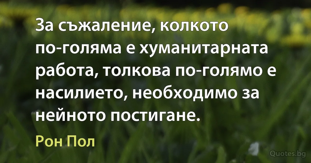 За съжаление, колкото по-голяма е хуманитарната работа, толкова по-голямо е насилието, необходимо за нейното постигане. (Рон Пол)