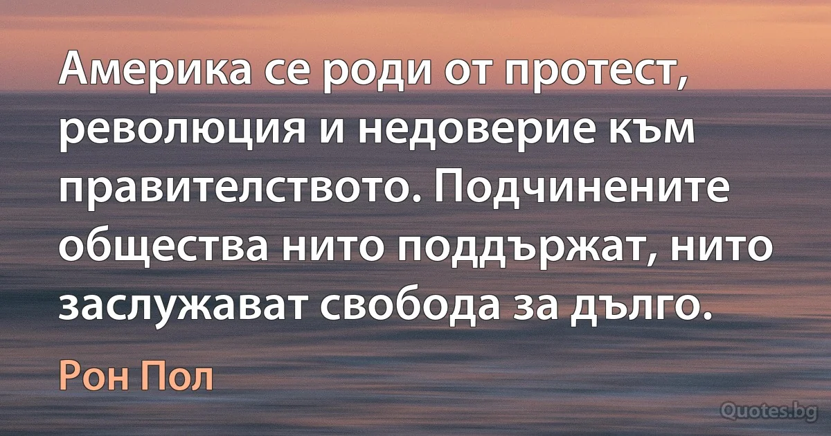 Америка се роди от протест, революция и недоверие към правителството. Подчинените общества нито поддържат, нито заслужават свобода за дълго. (Рон Пол)