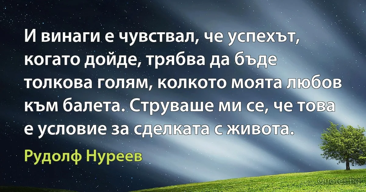 И винаги е чувствал, че успехът, когато дойде, трябва да бъде толкова голям, колкото моята любов към балета. Струваше ми се, че това е условие за сделката с живота. (Рудолф Нуреев)