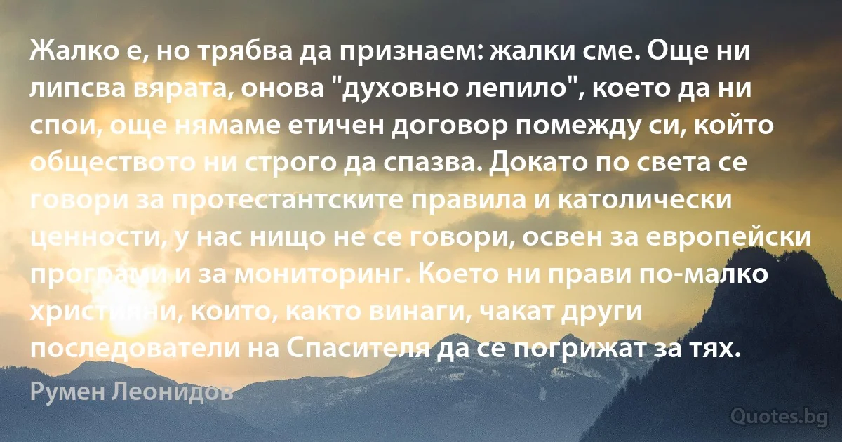 Жалко е, но трябва да признаем: жалки сме. Още ни липсва вярата, онова "духовно лепило", което да ни спои, още нямаме етичен договор помежду си, който обществото ни строго да спазва. Докато по света се говори за протестантските правила и католически ценности, у нас нищо не се говори, освен за европейски програми и за мониторинг. Което ни прави по-малко християни, които, както винаги, чакат други последователи на Спасителя да се погрижат за тях. (Румен Леонидов)