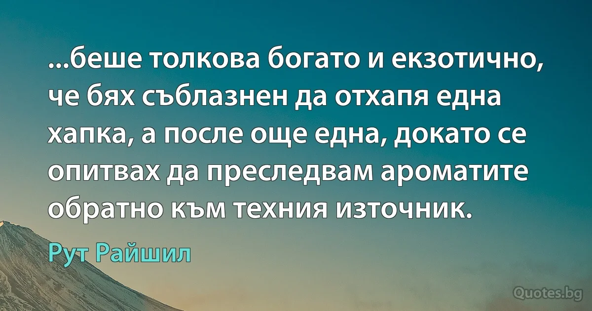 ...беше толкова богато и екзотично, че бях съблазнен да отхапя една хапка, а после още една, докато се опитвах да преследвам ароматите обратно към техния източник. (Рут Райшил)