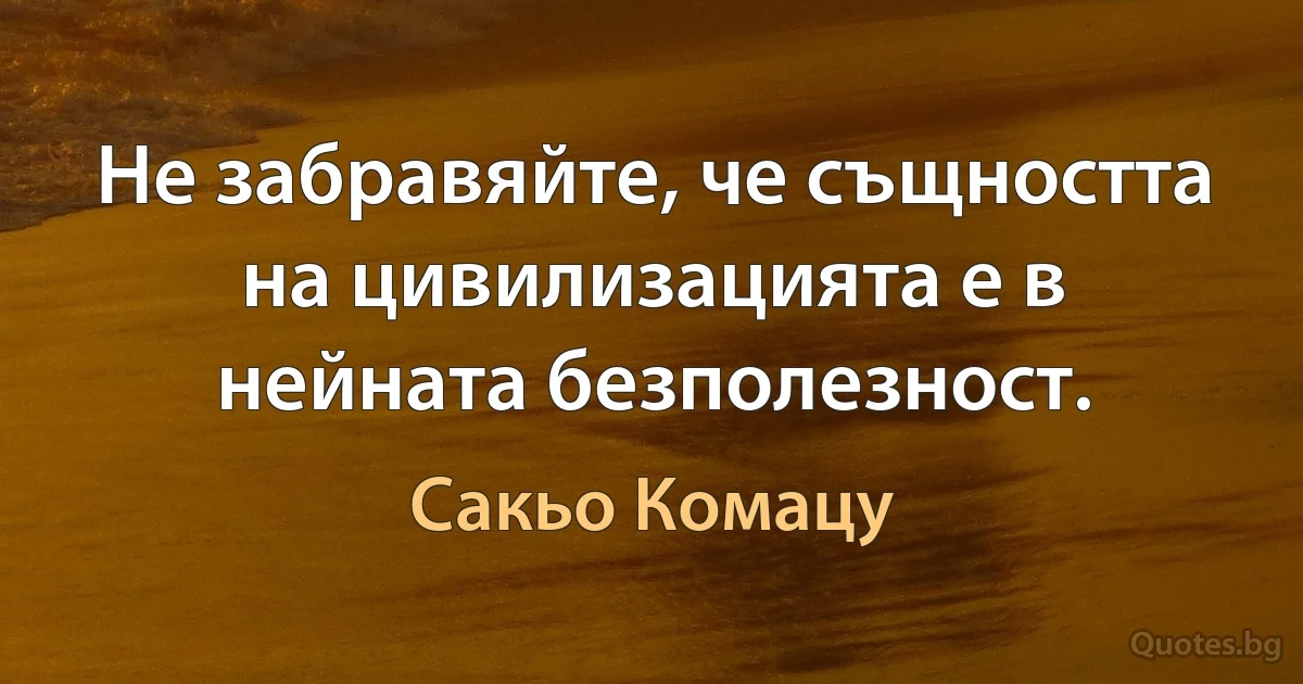 Не забравяйте, че същността на цивилизацията е в нейната безполезност. (Сакьо Комацу)