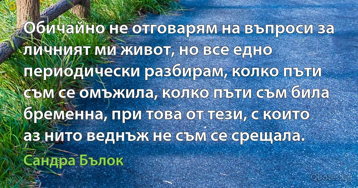 Обичайно не отговарям на въпроси за личният ми живот, но все едно периодически разбирам, колко пъти съм се омъжила, колко пъти съм била бременна, при това от тези, с които аз нито веднъж не съм се срещала. (Сандра Бълок)