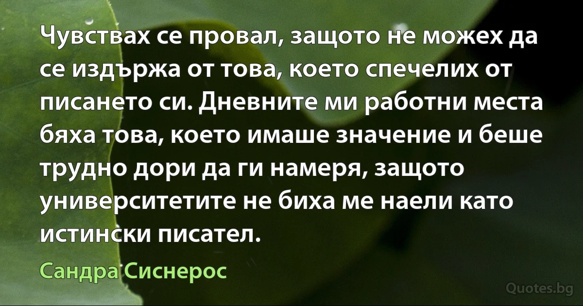 Чувствах се провал, защото не можех да се издържа от това, което спечелих от писането си. Дневните ми работни места бяха това, което имаше значение и беше трудно дори да ги намеря, защото университетите не биха ме наели като истински писател. (Сандра Сиснерос)