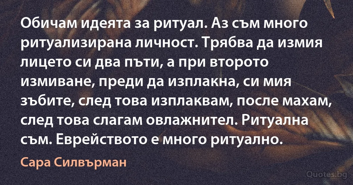 Обичам идеята за ритуал. Аз съм много ритуализирана личност. Трябва да измия лицето си два пъти, а при второто измиване, преди да изплакна, си мия зъбите, след това изплаквам, после махам, след това слагам овлажнител. Ритуална съм. Еврейството е много ритуално. (Сара Силвърман)