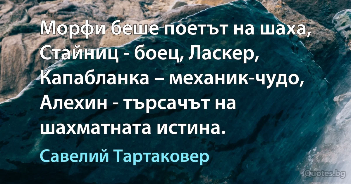 Морфи беше поетът на шаха, Стайниц - боец, Ласкер, Капабланка – механик-чудо, Алехин - търсачът на шахматната истина. (Савелий Тартаковер)