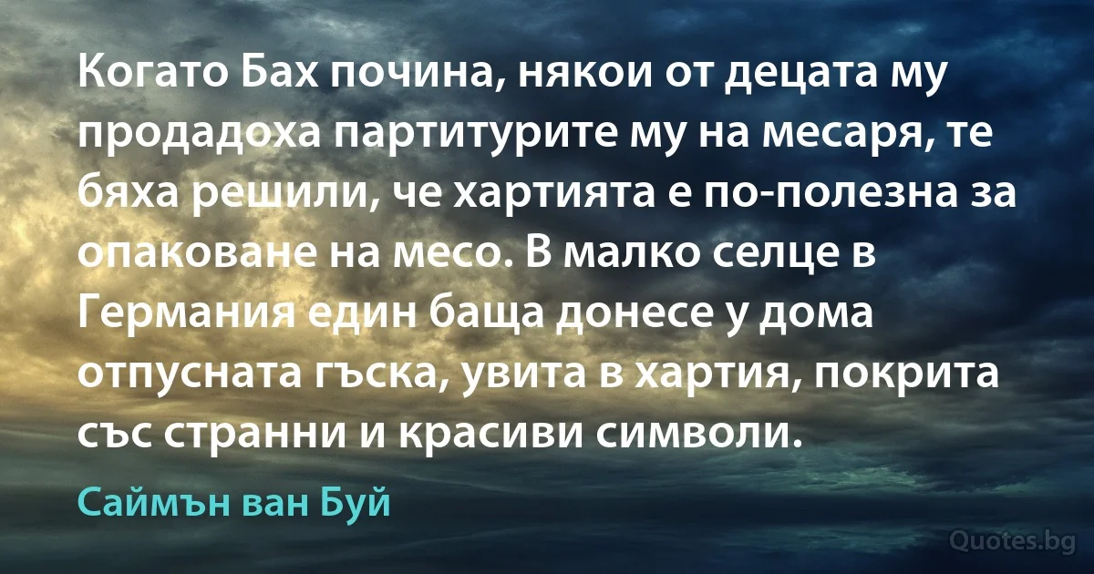 Когато Бах почина, някои от децата му продадоха партитурите му на месаря, те бяха решили, че хартията е по-полезна за опаковане на месо. В малко селце в Германия един баща донесе у дома отпусната гъска, увита в хартия, покрита със странни и красиви символи. (Саймън ван Буй)