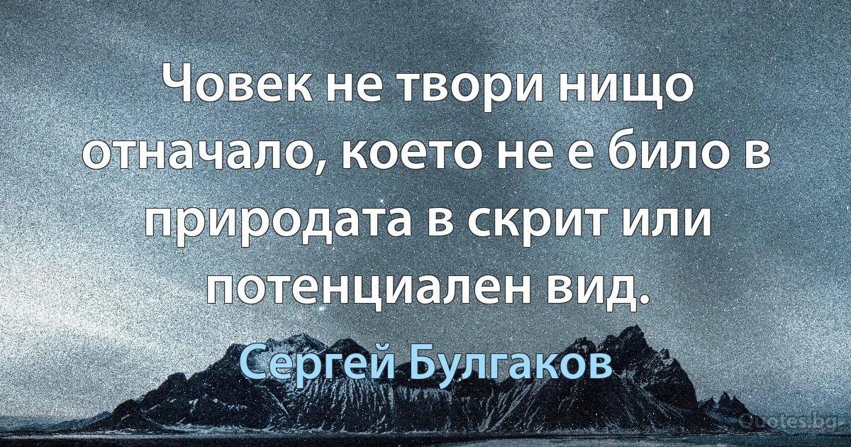 Човек не твори нищо отначало, което не е било в природата в скрит или потенциален вид. (Сергей Булгаков)