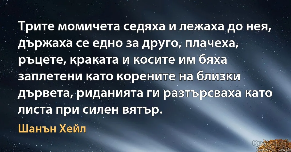 Трите момичета седяха и лежаха до нея, държаха се едно за друго, плачеха, ръцете, краката и косите им бяха заплетени като корените на близки дървета, риданията ги разтърсваха като листа при силен вятър. (Шанън Хейл)