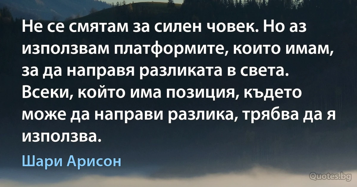 Не се смятам за силен човек. Но аз използвам платформите, които имам, за да направя разликата в света. Всеки, който има позиция, където може да направи разлика, трябва да я използва. (Шари Арисон)