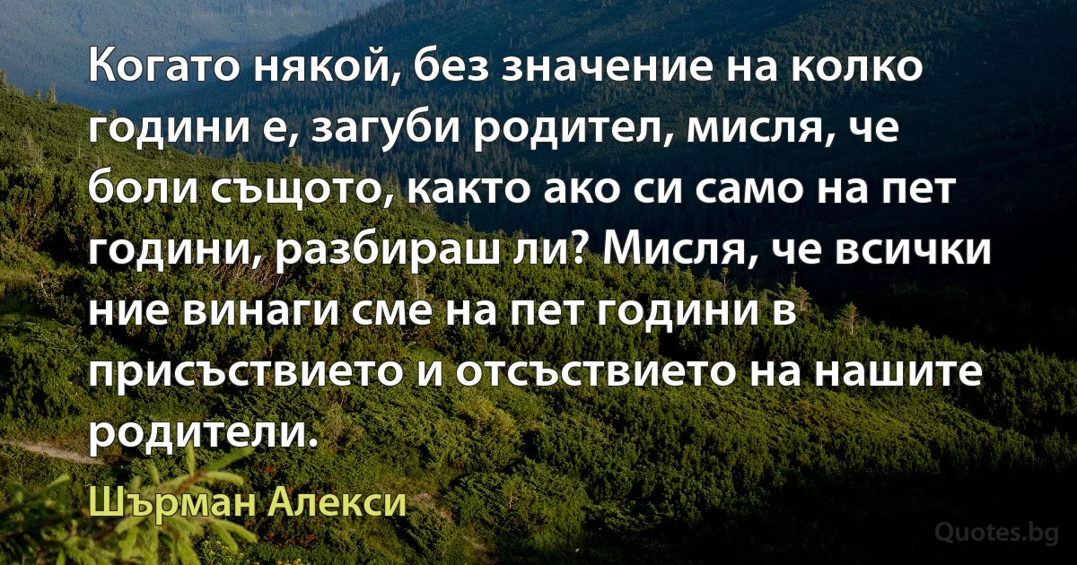 Когато някой, без значение на колко години е, загуби родител, мисля, че боли същото, както ако си само на пет години, разбираш ли? Мисля, че всички ние винаги сме на пет години в присъствието и отсъствието на нашите родители. (Шърман Алекси)