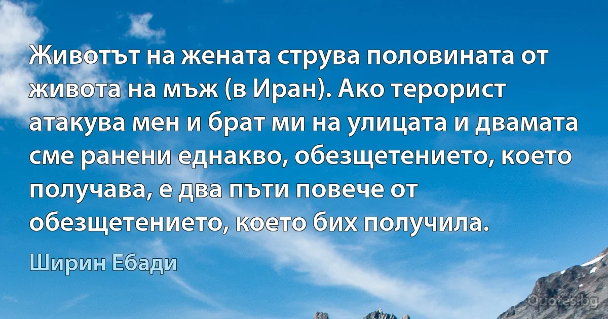 Животът на жената струва половината от живота на мъж (в Иран). Ако терорист атакува мен и брат ми на улицата и двамата сме ранени еднакво, обезщетението, което получава, е два пъти повече от обезщетението, което бих получила. (Ширин Ебади)