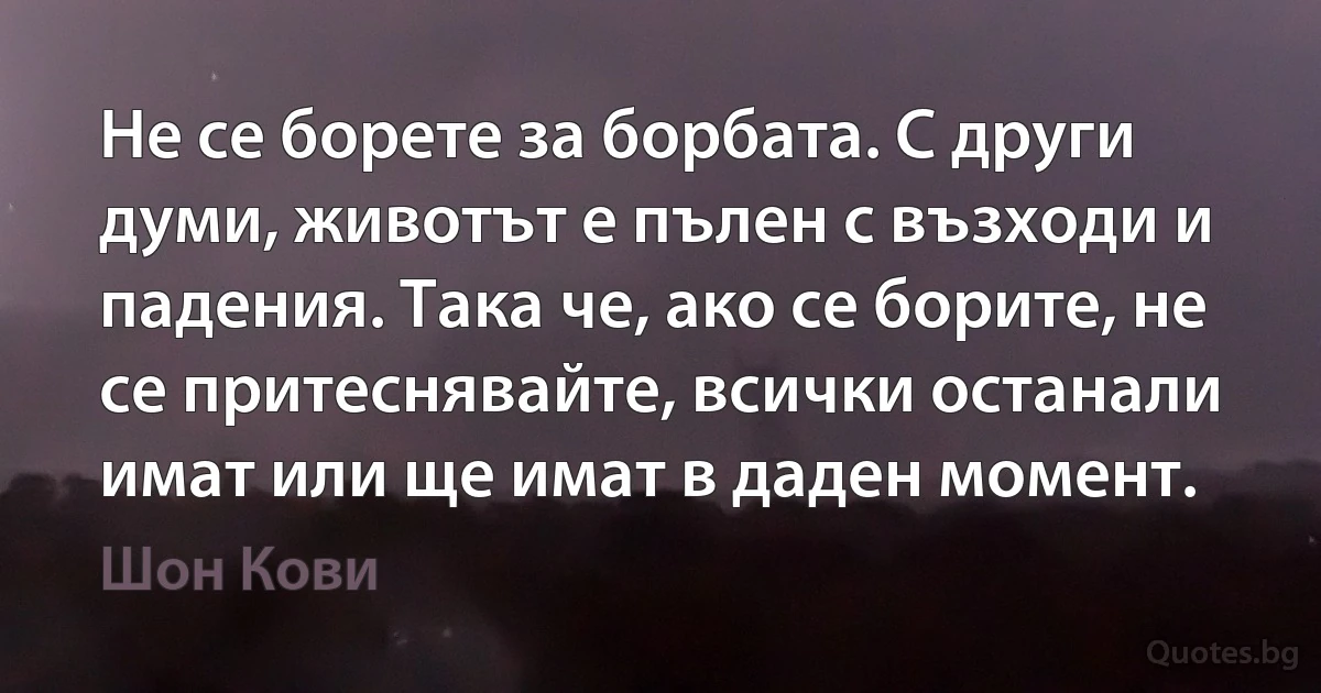 Не се борете за борбата. С други думи, животът е пълен с възходи и падения. Така че, ако се борите, не се притеснявайте, всички останали имат или ще имат в даден момент. (Шон Кови)