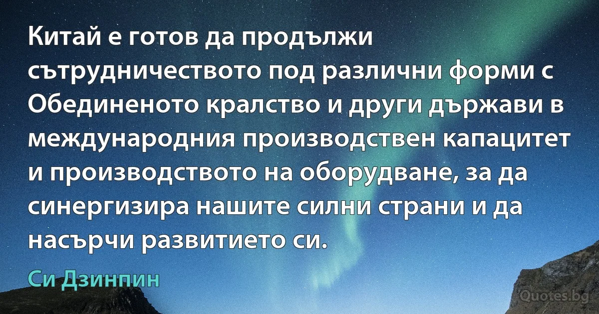 Китай е готов да продължи сътрудничеството под различни форми с Обединеното кралство и други държави в международния производствен капацитет и производството на оборудване, за да синергизира нашите силни страни и да насърчи развитието си. (Си Дзинпин)