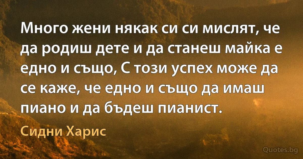 Много жени някак си си мислят, че да родиш дете и да станеш майка е едно и също, С този успех може да се каже, че едно и също да имаш пиано и да бъдеш пианист. (Сидни Харис)