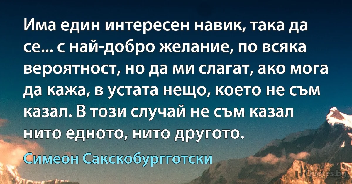 Има един интересен навик, така да се... с най-добро желание, по всяка вероятност, но да ми слагат, ако мога да кажа, в устата нещо, което не съм казал. В този случай не съм казал нито едното, нито другото. (Симеон Сакскобургготски)